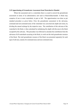 Ground Water Department, Telangana & Central Ground Water Board, MoJS Page 38
3.19 Apportioning of Groundwater Assessment from Watershed to Mandal:
Where the assessment unit is a watershed, there is a need to convert the groundwater
assessment in terms of an administrative unit such as block/taluka/mandal. A block may
comprise of one or more watersheds, in part or full. The apportionation was done as per
standard procedure as given below. First, the groundwater assessment in the sub-areas,
command and non-command areas of the watershed was converted into depth unit (mm), by
dividing the annual recharge by the respective area. The contribution of this sub-area of the
watershed to the block, is then calculated by multiplying this depth with the area in the block
occupied by this sub-area. This procedure was followed to calculate the contribution from the
sub-areas of all watersheds occurring in the block, to work out the total groundwater resource
of the block. The total groundwater resource of the block was presented separately for each
type of sub-area, namely for command areas and non-command areas.
 