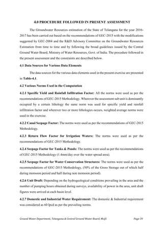 Ground Water Department, Telangana & Central Ground Water Board, MoJS Page 39
4.0 PROCEDURE FOLLOWED IN PRESENT ASSESSMENT
The Groundwater Resources estimation of the State of Telangana for the year 2016-
2017 has been carried out based on the recommendations of GEC-2015 with the modifications
suggested by GEC-2004 and the R&D Advisory Committee on the Groundwater Resources
Estimation from time to time and by following the broad guidelines issued by the Central
Ground Water Board, Ministry of Water Resources, Govt. of India. The procedure followed in
the present assessment and the constraints are described below.
4.1 Data Sources for Various Data Elements
The data sources for the various data elements used in the present exercise are presented
in Table-4.1.
4.2 Various Norms Used in the Computation
4.2.1 Specific Yield and Rainfall Infiltration Factor: All the norms were used as per the
recommendations of GEC-2015 Methodology. Wherever the assessment sub unit is dominantly
occupied by a certain lithology the same norm was used for specific yield and rainfall
infiltration factor and wherever two or more lithologies occurs, weighted average norms were
used in the exercise.
4.2.2 Canal Seepage Factor: The norms were used as per the recommendations of GEC-2015
Methodology.
4.2.3 Return Flow Factor for Irrigation Waters: The norms were used as per the
recommendations of GEC-2015 Methodology.
4.2.4 Seepage Factor for Tanks & Ponds: The norms were used as per the recommendations
of GEC-2015 Methodology (1.4mm/day over the water spread area).
4.2.5 Seepage Factor for Water Conservation Structures: The norms were used as per the
recommendations of GEC-2015 Methodology, (50% of the Gross Storage out of which half
during monsoon period and half during non monsoon period).
4.2.6 Unit Draft: Depending on the hydrogeological conditions prevailing in the area and the
number of pumping hours obtained during surveys, availability of power in the area, unit draft
figures were arrived at each basin level.
4.2.7 Domestic and Industrial Water Requirement: The domestic & Industrial requirement
was considered as 60 lpcd as per the prevailing norms.
 