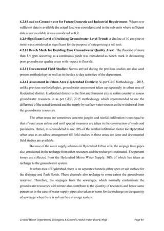 Ground Water Department, Telangana & Central Ground Water Board, MoJS Page 40
4.2.8 Load on Groundwater for Future Domestic and Industrial Requirement: Where ever
sufficient data is available the actual load was considered and in the sub units where sufficient
data is not available it was considered as 0.9.
4.2.9 Significant Level of Declining Groundwater Level Trend: A decline of 10 cm/year or
more was considered as significant for the purpose of categorizing a sub unit.
4.2.10 Bench Mark for Deciding Poor Groundwater Quality Area: The fluoride of more
than 1.5 ppm occurring as a continuous patch was considered as bench mark in delineating
poor groundwater quality areas with respect to fluoride.
4.2.11 Documented Field Studies: Norms arrived during the previous studies are also used
present methodology as well as in the day to day activities of the department.
4.2.12 Assessment in Urban Area (Hyderabad District): As per GEC Methodology – 2015,
unlike previous methodologies, groundwater assessment taken up separately in urban area of
Hyderabad district. Hyderabad district is the first and foremost city in entire country to assess
groundwater resources in as per GEC, 2015 methodology which recommended to use the
difference of the actual demand and the supply by surface water sources as the withdrawal from
the groundwater resources.
The urban areas are sometimes concrete jungles and rainfall infiltration is not equal to
that of rural areas unless and until special measures are taken in the construction of roads and
pavements. Hence, it is considered to use 30% of the rainfall infiltration factor for Hyderabad
urban area as an adhoc arrangement till field studies in these areas are done and documented
field studies are available.
Because of the water supply schemes in Hyderabad Urban area, the seepage from pipes
also considered in the recharge from other resources and the recharge is estimated. The percent
losses are collected from the Hyderabad Metro Water Supply, 50% of which has taken as
recharge to the groundwater system.
In urban area of Hyderabad, there is no separate channels either open or sub surface for
the drainage and flash floods. These channels also recharge to some extent the groundwater
reservoir. Therefore, the seepages from the sewerages, which normally contaminate the
groundwater resources with nitrate also contribute to the quantity of resources and hence same
percent as in the case of water supply pipes also taken as norm for the recharge on the quantity
of sewerage when there is sub surface drainage system.
 