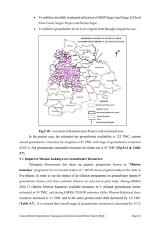 Ground Water Department, Telangana & Central Ground Water Board, MoJS Page 56
• To stabilize shortfalls in planned utilization of SRSP Stage-I and Stage-II, Flood
Flow Canal, Singur Project and Nizam Sagar.
• To stabilize groundwater levels to its original state through conjunctive use.
Fig.5.10: - Location of Kaleshwaram Project with command area.
In the project area, the estimated net groundwater availability is 125 TMC, current
annual groundwater extraction for irrigation is 81 TMC with stage of groundwater extraction
of 65 %. Net groundwater extractable resources for future use is 45 TMC (Fig.5.11 & Table
5.7).
5.7. Impact of Mission Kakatiya on Groundwater Resources:
Telangana Government has taken up gigantic programme known as “Mission
Kakatiya” programme to revival and restore of > 46530 minor irrigation tanks in the state in
five phases. In order to see the impact of de-siltation programme on groundwater regime 9
groundwater basins each from erstwhile districts are selected as pilot study. During GWRA
2016-17 (Before Mission Kakatiya) available resources in 9 selected groundwater basins
estimated at 10 TMC, and during GWRA 2019-20 estimates (After Mission Kakatiya) these
resources increased to 11 TMC and in the same ground water draft decreased by 1.6 TMC
(Table 5.7). It is noticed that overall stage of groundwater extraction is decreased by 31 %
 