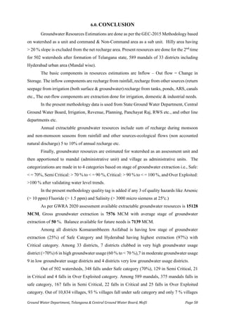 Ground Water Department, Telangana & Central Ground Water Board, MoJS Page 58
6.0. CONCLUSION
Groundwater Resources Estimations are done as per the GEC-2015 Methodology based
on watershed as a unit and command & Non-Command area as a sub unit. Hilly area having
> 20 % slope is excluded from the net recharge area. Present resources are done for the 2nd
time
for 502 watersheds after formation of Telangana state, 589 mandals of 33 districts including
Hyderabad urban area (Mandal wise).
The basic components in resources estimations are Inflow – Out flow = Change in
Storage. The inflow components are recharge from rainfall, recharge from other sources (return
seepage from irrigation (both surface & groundwater) recharge from tanks, ponds, ARS, canals
etc., The out-flow components are extraction done for irrigation, domestic & industrial needs.
In the present methodology data is used from State Ground Water Department, Central
Ground Water Board, Irrigation, Revenue, Planning, Panchayat Raj, RWS etc., and other line
departments etc.
Annual extractable groundwater resources include sum of recharge during monsoon
and non-monsoon seasons from rainfall and other sources-ecological flows (non accounted
natural discharge) 5 to 10% of annual recharge etc.
Finally, groundwater resources are estimated for watershed as an assessment unit and
then apportioned to mandal (administrative unit) and village as administrative units. The
categorizations are made in to 4 categories based on stage of groundwater extraction i.e., Safe:
< = 70%, Semi Critical: > 70 % to < = 90 %, Critical: > 90 % to < = 100 %, and Over Exploited:
>100 % after validating water level trends.
In the present methodology quality tag is added if any 3 of quality hazards like Arsenic
(> 10 ppm) Fluoride (> 1.5 ppm) and Salinity (> 3000 micro siemens at 25ºc.)
As per GWRA 2020 assessment available extractable groundwater resources is 15128
MCM, Gross groundwater extraction is 7576 MCM with average stage of groundwater
extraction of 50 %. Balance available for future needs is 7139 MCM.
Among all districts Komarambheem Asifabad is having low stage of groundwater
extraction (25%) of Safe Category and Hyderabad having highest extraction (97%) with
Critical category. Among 33 districts, 7 districts clubbed in very high groundwater usage
district (>70%) 6 in high groundwater usage (60 % to < 70 %),7 in moderate groundwater usage
9 in low groundwater usage districts and 4 districts very low groundwater usage districts.
Out of 502 watersheds, 348 falls under Safe category (70%), 129 in Semi Critical, 21
in Critical and 4 falls in Over Exploited category. Among 589 mandals, 375 mandals falls in
safe category, 167 falls in Semi Critical, 22 falls in Critical and 25 falls in Over Exploited
category. Out of 10,834 villages, 93 % villages fall under safe category and only 7 % villages
 