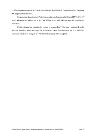 Ground Water Department, Telangana & Central Ground Water Board, MoJS Page 59
i.e 721villages categorized as Over Exploited from Semi Critical, Critical and Over Exploited
(OCS) groundwater basins.
In upcoming Kaleshwaram Project area, net groundwater availability is 125 TMC (3439
mcm), Groundwater extraction is 81 TMC (2586 mcm) with 64% of stage of groundwater
extraction.
Positive impact on groundwater regime is observed in 9 pilot study watersheds under
Mission Kakatiya, where the stage of groundwater extraction decreased by 31% and Over
Exploited watersheds changed to Semi Critical category since inception.
 