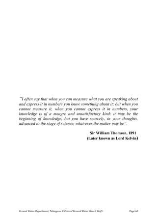 Ground Water Department, Telangana & Central Ground Water Board, MoJS Page 60
“I often say that when you can measure what you are speaking about
and express it in numbers you know something about it; but when you
cannot measure it, when you cannot express it in numbers, your
knowledge is of a meagre and unsatisfactory kind: it may be the
beginning of knowledge, but you have scarcely, in your thoughts,
advanced to the stage of science, what-ever the matter may be”.
Sir William Thomson, 1891
(Later known as Lord Kelvin)
 