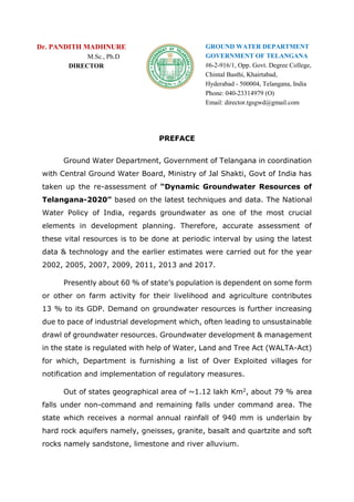 Dr. PANDITH MADHNURE
M.Sc., Ph.D
DIRECTOR
GROUND WATER DEPARTMENT
GOVERNMENT OF TELANGANA
#6-2-916/1, Opp. Govt. Degree College,
Chintal Basthi, Khairtabad,
Hyderabad - 500004, Telangana, India
Phone: 040-23314979 (O)
Email: director.tgsgwd@gmail.com
PREFACE
Ground Water Department, Government of Telangana in coordination
with Central Ground Water Board, Ministry of Jal Shakti, Govt of India has
taken up the re-assessment of “Dynamic Groundwater Resources of
Telangana-2020” based on the latest techniques and data. The National
Water Policy of India, regards groundwater as one of the most crucial
elements in development planning. Therefore, accurate assessment of
these vital resources is to be done at periodic interval by using the latest
data & technology and the earlier estimates were carried out for the year
2002, 2005, 2007, 2009, 2011, 2013 and 2017.
Presently about 60 % of state’s population is dependent on some form
or other on farm activity for their livelihood and agriculture contributes
13 % to its GDP. Demand on groundwater resources is further increasing
due to pace of industrial development which, often leading to unsustainable
drawl of groundwater resources. Groundwater development & management
in the state is regulated with help of Water, Land and Tree Act (WALTA-Act)
for which, Department is furnishing a list of Over Exploited villages for
notification and implementation of regulatory measures.
Out of states geographical area of ~1.12 lakh Km2, about 79 % area
falls under non-command and remaining falls under command area. The
state which receives a normal annual rainfall of 940 mm is underlain by
hard rock aquifers namely, gneisses, granite, basalt and quartzite and soft
rocks namely sandstone, limestone and river alluvium.
 