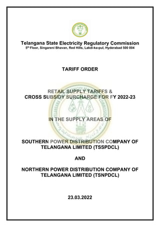 Telangana State Electricity Regulatory Commission
5th Floor, Singareni Bhavan, Red Hills, Lakdi-ka-pul, Hyderabad 500 004
TARIFF ORDER
RETAIL SUPPLY TARIFFS &
CROSS SUBSIDY SURCHARGE FOR FY 2022-23
IN THE SUPPLY AREAS OF
SOUTHERN POWER DISTRIBUTION COMPANY OF
TELANGANA LIMITED (TSSPDCL)
AND
NORTHERN POWER DISTRIBUTION COMPANY OF
TELANGANA LIMITED (TSNPDCL)
23.03.2022
 