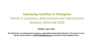 Improving nutrition in Telangana
Trends in outcomes, determinants and interventions
between 2016 and 2020
VERSION: Sep 23, 2021
This slide deck is an evolving work in progress, with updates being made frequently. If you want to use or
cite this, please email us at IFPRI-POSHAN@cgiar.org to receive the most updated version
 