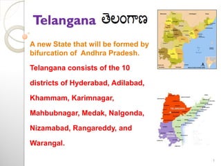 Telangana
A new State that will be formed by
bifurcation of Andhra Pradesh.
Telangana consists of the 10

districts of Hyderabad, Adilabad,
Khammam, Karimnagar,

Mahbubnagar, Medak, Nalgonda,
Nizamabad, Rangareddy, and

Warangal.
1

 