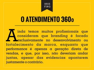 O ATENDIMENTO 360º
BRIE
FING
inda temos muitos profissionais que
Aconsideram que branding é focado
exclusivamente no desenvolvimento ou
fortalecimento da marca, enquanto que
performance é apenas a geração direta de
vendas, e que, por isso, não deveriam andar
juntas, apesar das evidencias apontarem
justamente o contrário.
 