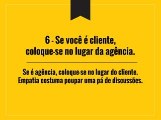 6 - Se você é cliente,
coloque-se no lugar da agência.
Se é agência, coloque-se no lugar do cliente.
Empatia costuma poupar uma pá de discussões.
 