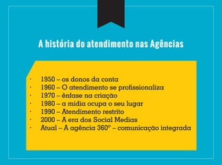 A história do atendimento nas Agências
· 1950 – os donos da conta
· 1960 – O atendimento se profissionaliza
· 1970 – ênfase na criação
· 1980 – a mídia ocupa o seu lugar
· 1990 – Atendimento restrito
· 2000 – A era dos Social Medias
· Atual – A agência 360º – comunicação integrada
 