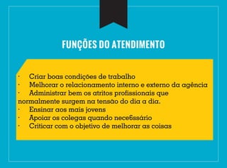FUNÇÕES DO ATENDIMENTO
· Criar boas condições de trabalho
· Melhorar o relacionamento interno e externo da agência
· Administrar bem os atritos profissionais que
normalmente surgem na tensão do dia a dia.
· Ensinar aos mais jovens
· Apoiar os colegas quando nece6ssário
· Criticar com o objetivo de melhorar as coisas
 