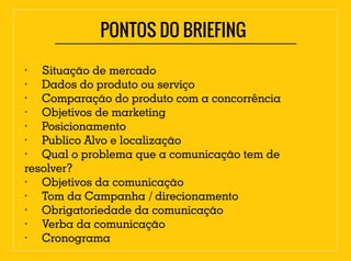 · Situação de mercado
· Dados do produto ou serviço
· Comparação do produto com a concorrência
· Objetivos de marketing
· Posicionamento
· Publico Alvo e localização
· Qual o problema que a comunicação tem de
resolver?
· Objetivos da comunicação
· Tom da Campanha / direcionamento
· Obrigatoriedade da comunicação
· Verba da comunicação
· Cronograma
PONTOS DO BRIEFING
 