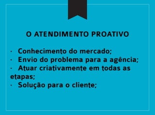 O ATENDIMENTO PROATIVO
· Conhecimento do mercado;
· Envio do problema para a agência;
· Atuar criativamente em todas as
etapas;
· Solução para o cliente;
 