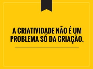 A CRIATIVIDADE NÃO É UM
PROBLEMA SÓ DA CRIAÇÃO.
 