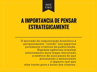 A IMPORTANCIA DE PENSAR
ESTRATEGICAMENTE
O mercado de comunicação brasileiro é
perigosamente “colado” aos aspectos
puramente criativos da publicidade.
Algumas agências investem
infinitamente mais tempo discutindo
a estética de suas peças do que
planejando e mensurando
o impacto real que
elas trarão para o bolso dos clientes.
BRIE
FING
 