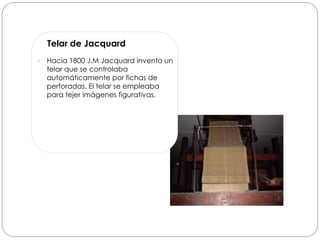 Telar de Jacquard
   Hacia 1800 J.M Jacquard invento un
    telar que se controlaba
    automáticamente por fichas de
    perforadas. El telar se empleaba
    para tejer imágenes figurativas.
 