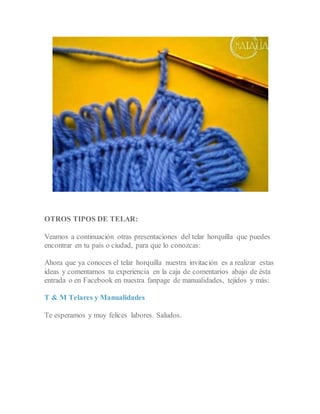 OTROS TIPOS DE TELAR:
Veamos a continuación otras presentaciones del telar horquilla que puedes
encontrar en tu país o ciudad, para que lo conozcas:
Ahora que ya conoces el telar horquilla nuestra invitación es a realizar estas
ideas y comentarnos tu experiencia en la caja de comentarios abajo de ésta
entrada o en Facebook en nuestra fanpage de manualidades, tejidos y más:
T & M Telares y Manualidades
Te esperamos y muy felices labores. Saludos.
 