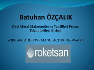 Özel Metal Malzemeler ve Yenilikçi Proses
Teknolojileri Birimi
WIRE ARC ADDITIVE MANUFACTURING(WAAM)
 