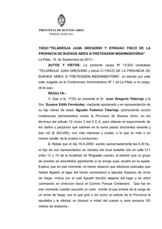 PROVINCIA DE BUENOS AIRES
PODER JUDICIAL
15932-"TELARROJA JUAN GREGORIO Y OTRO/AC/ FISCO DE LA
PROVINCIA DE BUENOS AIRES S/ PRETENSION INDEMNIZATORIA"
La Plata, 18 de Septiembre de 2017.-
AUTOS Y VISTOS: La presente causa Nº 15.932 caratulada
"TELARROJA JUAN GREGORIO y otro/a C/ FISCO DE LA PROVINCIA DE
BUENOS AIRES S/ PRETENSIÓN INDEMNIZATORIA”, en trámite por ante
este Juzgado en lo Contencioso Administrativo Nº 1 de La Plata, a mi cargo,
de la que,-
RESULTA:-
1. Que a fs. 17/25 se presenta el Sr. Juan Gregorio Telarroja y la
Sra. Susana Edith Fernández, mediante apoderado y en representación de
su hijo menor de edad, Agustín Federico Telarroja, promoviendo acción
contencioso administrativa contra la Provincia de Buenos Aires, en los
términos del artículo 12 inciso 3 del C.C.A, para obtener el resarcimiento de
los daños y perjuicios que estiman en la suma pesos doscientos sesenta y
tres mil ($ 263.000), con más intereses y costas, o lo que en más o en
menos resulte de la prueba a producirse.-
2. Relata que el día 16-X-2006, siendo aproximadamente las 6.30 hs.,
el hijo de sus representados se retiraba del local bailable sito en calle 511
entre 13 y 14 de la localidad de Ringuelet cuando, al advertir que un grupo
de jóvenes se encontraba agrediendo a un amigo suyo, acudió en su ayuda.
Explica que en ese momento, el menor observó que efectivos policiales que
habían llegado al lugar del hecho comenzaron a ejecutar disparos de arma
de fuego; motivo por el cual Agustín decidió alejarse del lugar y se retiró
caminando en dirección hacia el Camino Parque Centenario. Que fue en
ese momento cuando escuchó un ruido similar al que emana de la carga de
un arma de fuego, por lo que giró y vió como un policía de la Provincia le
apuntaba y le efectuó un disparo a mitad del cuerpo a unos escasos 3/5
metros de distancia.-
 