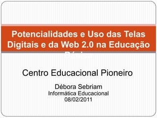 Potencialidades e Uso das Telas Digitais e da Web 2.0 na Educação Básica Centro Educacional Pioneiro Débora Sebriam Informática Educacional 08/02/2011 