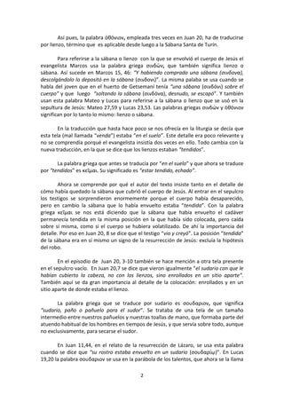 2
Así pues, la palabra ὀθόνιον, empleada tres veces en Juan 20, ha de traducirse
por lienzo, término que es aplicable desde luego a la Sábana Santa de Turín.
Para referirse a la sábana o lienzo con la que se envolvió el cuerpo de Jesús el
evangelista Marcos usa la palabra griega σινδών, que también significa lienzo o
sábana. Así sucede en Marcos 15, 46: “Y habiendo comprado una sábana (σινδονα),
descolgándolo lo depositó en la sábana (σινδονι)”. La misma palaba se usa cuando se
habla del joven que en el huerto de Getsemaní tenía “una sábana (σινδόνι) sobre el
cuerpo” y que luego “soltando la sábana (σινδόνα), desnudo, se escapó”. Y también
usan esta palabra Mateo y Lucas para referirse a la sábana o lienzo que se usó en la
sepultura de Jesús: Mateo 27,59 y Lucas 23,53. Las palabras griegas σινδών y ὀθόνιον
significan por lo tanto lo mismo: lienzo o sábana.
En la traducción que hasta hace poco se nos ofrecía en la liturgia se decía que
esta tela (mal llamada “venda”) estaba “en el suelo”. Este detalle era poco relevante y
no se comprendía porqué el evangelista insistía dos veces en ello. Todo cambia con la
nueva traducción, en la que se dice que los lienzos estaban “tendidos”.
La palabra griega que antes se traducía por “en el suelo” y que ahora se traduce
por “tendidos” es κεῖμαι. Su significado es “estar tendido, echado”.
Ahora se comprende por qué el autor del texto insiste tanto en el detalle de
cómo había quedado la sábana que cubrió el cuerpo de Jesús. Al entrar en el sepulcro
los testigos se sorprendieron enormemente porque el cuerpo había desaparecido,
pero en cambio la sábana que lo había envuelto estaba “tendida”. Con la palabra
griega κεῖμαι se nos está diciendo que la sábana que había envuelto el cadáver
permanecía tendida en la misma posición en la que había sido colocada, pero caída
sobre sí misma, como si el cuerpo se hubiera volatilizado. De ahí la importancia del
detalle. Por eso en Juan 20, 8 se dice que el testigo “vio y creyó”. La posición “tendida”
de la sábana era en sí mismo un signo de la resurrección de Jesús: excluía la hipótesis
del robo.
En el episodio de Juan 20, 3-10 también se hace mención a otra tela presente
en el sepulcro vacío. En Juan 20,7 se dice que vieron igualmente “el sudario con que le
habían cubierto la cabeza, no con los lienzos, sino enrollados en un sitio aparte”.
También aquí se da gran importancia al detalle de la colocación: enrollados y en un
sitio aparte de donde estaba el lienzo.
La palabra griega que se traduce por sudario es σουδαριον, que significa
“sudario, paño o pañuelo para el sudor”. Se trataba de una tela de un tamaño
intermedio entre nuestros pañuelos y nuestras toallas de mano, que formaba parte del
atuendo habitual de los hombres en tiempos de Jesús, y que servía sobre todo, aunque
no exclusivamente, para secarse el sudor.
En Juan 11,44, en el relato de la resurrección de Lázaro, se usa esta palabra
cuando se dice que “su rostro estaba envuelto en un sudario (σουδαρίῳ)”. En Lucas
19,20 la palabra σουδαριον se usa en la parábola de los talentos, que ahora se la llama
 