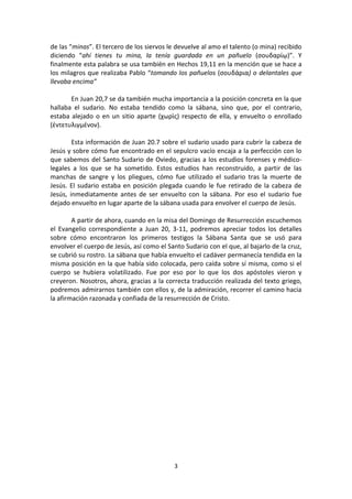 3
de las “minas”. El tercero de los siervos le devuelve al amo el talento (o mina) recibido
diciendo “ahí tienes tu mina, la tenía guardada en un pañuelo (σουδαρίῳ)”. Y
finalmente esta palabra se usa también en Hechos 19,11 en la mención que se hace a
los milagros que realizaba Pablo “tomando los pañuelos (σουδάρια) o delantales que
llevaba encima”
En Juan 20,7 se da también mucha importancia a la posición concreta en la que
hallaba el sudario. No estaba tendido como la sábana, sino que, por el contrario,
estaba alejado o en un sitio aparte (χωρὶς) respecto de ella, y envuelto o enrollado
(ἐντετυλιγμένον).
Esta información de Juan 20.7 sobre el sudario usado para cubrir la cabeza de
Jesús y sobre cómo fue encontrado en el sepulcro vacío encaja a la perfección con lo
que sabemos del Santo Sudario de Oviedo, gracias a los estudios forenses y médico-
legales a los que se ha sometido. Estos estudios han reconstruido, a partir de las
manchas de sangre y los pliegues, cómo fue utilizado el sudario tras la muerte de
Jesús. El sudario estaba en posición plegada cuando le fue retirado de la cabeza de
Jesús, inmediatamente antes de ser envuelto con la sábana. Por eso el sudario fue
dejado envuelto en lugar aparte de la sábana usada para envolver el cuerpo de Jesús.
A partir de ahora, cuando en la misa del Domingo de Resurrección escuchemos
el Evangelio correspondiente a Juan 20, 3-11, podremos apreciar todos los detalles
sobre cómo encontraron los primeros testigos la Sábana Santa que se usó para
envolver el cuerpo de Jesús, así como el Santo Sudario con el que, al bajarlo de la cruz,
se cubrió su rostro. La sábana que había envuelto el cadáver permanecía tendida en la
misma posición en la que había sido colocada, pero caída sobre sí misma, como si el
cuerpo se hubiera volatilizado. Fue por eso por lo que los dos apóstoles vieron y
creyeron. Nosotros, ahora, gracias a la correcta traducción realizada del texto griego,
podremos admirarnos también con ellos y, de la admiración, recorrer el camino hacia
la afirmación razonada y confiada de la resurrección de Cristo.
 