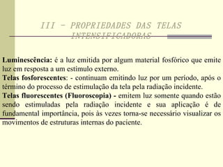 III - PROPRIEDADES DAS TELAS INTENSIFICADORAS Luminescência:  é a luz emitida por algum material fosfórico que emite luz em resposta a um estímulo externo. Telas fosforescentes : - continuam emitindo luz por um período, após o término do processo de estimulação da tela pela radiação incidente. Telas fluorescentes (Fluoroscopia)   -  emitem luz somente quando estão sendo estimuladas pela radiação incidente e sua aplicação é de fundamental importância, pois às vezes torna-se necessário visualizar os movimentos de estruturas internas do paciente.  