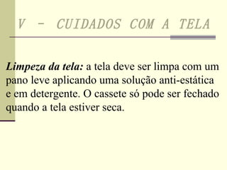 V – CUIDADOS COM A TELA   Limpeza da tela:  a tela deve ser limpa com um pano leve aplicando uma solução anti-estática e em detergente. O cassete só pode ser fechado quando a tela estiver seca. 