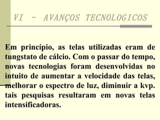 VI – AVANÇOS TECNOLOGICOS   Em princípio, as telas utilizadas eram de tungstato de cálcio. Com o passar do tempo, novas tecnologias foram desenvolvidas no intuito de aumentar a velocidade das telas, melhorar o espectro de luz, diminuir a kvp. tais pesquisas resultaram em novas telas intensificadoras. 