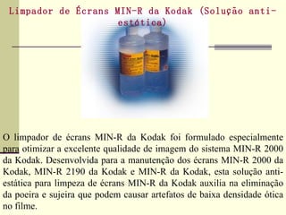 Limpador de Écrans MIN-R da Kodak (Solução anti-estática)   O limpador de écrans MIN-R da Kodak foi formulado especialmente para otimizar a excelente qualidade de imagem do sistema MIN-R 2000 da Kodak. Desenvolvida para a manutenção dos écrans MIN-R 2000 da Kodak, MIN-R 2190 da Kodak e MIN-R da Kodak, esta solução anti-estática para limpeza de écrans MIN-R da Kodak auxilia na eliminação da poeira e sujeira que podem causar artefatos de baixa densidade ótica no filme. 