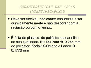 Deve ser flexível, não conter impurezas e ser quimicamente inerte e não descorar com a radiação ou com o tempo. É feita de plástico, de poliéster ou cartolina de alta qualidade. Ex: Du Pont    0,254 mm de poliester; Kodak X-Omatic e Lanex    0,1778 mm  CARACTERÍSTICAS DAS TELAS INTENSIFICADORAS 