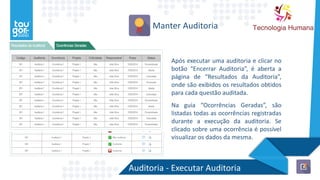 Auditoria - Executar Auditoria
Manter Auditoria
Após executar uma auditoria e clicar no
botão “Encerrar Auditoria”, é aberta a
página de “Resultados da Auditoria”,
onde são exibidos os resultados obtidos
para cada questão auditada.
Na guia “Ocorrências Geradas”, são
listadas todas as ocorrências registradas
durante a execução da auditoria. Se
clicado sobre uma ocorrência é possível
visualizar os dados da mesma.
 