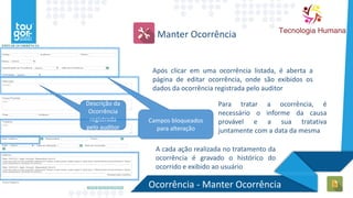 Manter Ocorrência
Após clicar em uma ocorrência listada, é aberta a
página de editar ocorrência, onde são exibidos os
dados da ocorrência registrada pelo auditor
Campos bloqueados
para alteração
Descrição da
Ocorrência
registrada
pelo auditor
Para tratar a ocorrência, é
necessário o informe da causa
provável e a sua tratativa
juntamente com a data da mesma
A cada ação realizada no tratamento da
ocorrência é gravado o histórico do
ocorrido e exibido ao usuário
Ocorrência - Manter Ocorrência
 