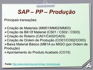SAP – PP – Produção
Principais transações:
Criação de Materiais (MM01/MM02/MM03)
Criação da Bill Of Material (CS01 / CS02 / CS03)
Criação do Roteiro (CA01/CA02/CA03)
Criação de Ordem de Produção (CO01/CO02/CO03)
Baixa Material Básico (MB1A ou MIGO (por Ordem de
Produção)
Apontamento do Produto Acabado (CO15)
Fonte: http://www.trainning.com.br/sap_funcional.asp
 