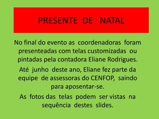 PRESENTE DE NATAL

No final do evento as coordenadoras foram
 presenteadas com telas customizadas ou
 pintadas pela contadora Eliane Rodrigues.
 Até junho deste ano, Eliane fez parte da
 equipe de assessoras do CENFOP, saindo
             para aposentar-se.
  As fotos das telas podem ser vistas na
          sequência destes slides.
 