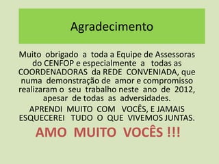 Agradecimento
Muito obrigado a toda a Equipe de Assessoras
    do CENFOP e especialmente a todas as
COORDENADORAS da REDE CONVENIADA, que
 numa demonstração de amor e compromisso
realizaram o seu trabalho neste ano de 2012,
       apesar de todas as adversidades.
   APRENDI MUITO COM VOCÊS, E JAMAIS
ESQUECEREI TUDO O QUE VIVEMOS JUNTAS.
    AMO MUITO VOCÊS !!!
 