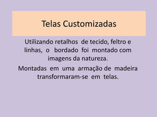Telas Customizadas
 Utilizando retalhos de tecido, feltro e
 linhas, o bordado foi montado com
          imagens da natureza.
Montadas em uma armação de madeira
      transformaram-se em telas.
 
