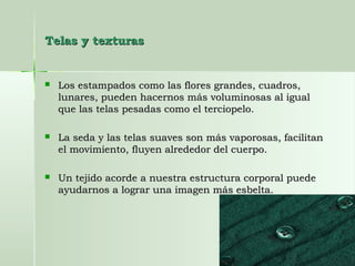 Telas y texturasTelas y texturas
 Los estampados como las flores grandes, cuadros,Los estampados como las flores grandes, cuadros,
lunares, pueden hacernos más voluminosas al iguallunares, pueden hacernos más voluminosas al igual
que las telas pesadas como el terciopelo.que las telas pesadas como el terciopelo.
 La seda y las telas suaves son más vaporosas, facilitanLa seda y las telas suaves son más vaporosas, facilitan
el movimiento, fluyen alrededor del cuerpo.el movimiento, fluyen alrededor del cuerpo.
 Un tejido acorde a nuestra estructura corporal puedeUn tejido acorde a nuestra estructura corporal puede
ayudarnos a lograr una imagen más esbelta.ayudarnos a lograr una imagen más esbelta.
 