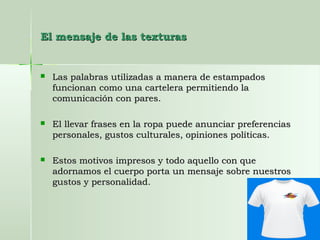 El mensaje de las texturasEl mensaje de las texturas
 Las palabras utilizadas a manera de estampadosLas palabras utilizadas a manera de estampados
funcionan como una cartelera permitiendo lafuncionan como una cartelera permitiendo la
comunicación con pares.comunicación con pares.
 El llevar frases en la ropa puede anunciar preferenciasEl llevar frases en la ropa puede anunciar preferencias
personales, gustos culturales, opiniones políticas.personales, gustos culturales, opiniones políticas.
 Estos motivos impresos y todo aquello con queEstos motivos impresos y todo aquello con que
adornamos el cuerpo porta un mensaje sobre nuestrosadornamos el cuerpo porta un mensaje sobre nuestros
gustos y personalidad.gustos y personalidad.
 