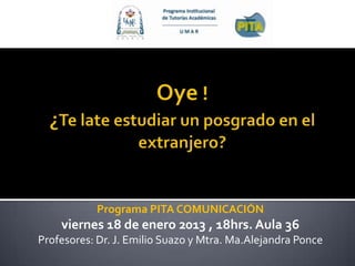 Programa PITA COMUNICACIÓN
    viernes 18 de enero 2013 , 18hrs. Aula 36
Profesores: Dr. J. Emilio Suazo y Mtra. Ma.Alejandra Ponce
 