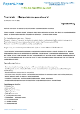 Find Industry reports, Company profiles
ReportLinker                                                                        and Market Statistics
                                            >> Get this Report Now by email!



Telavancin - Comprehensive patent search
Published on February 2012

                                                                                                               Report Summary

Eliminate unnecessary risk with the industry benchmark in comprehensive patent information.


Pipeline Developer is a regularly updated, professional patent search performed by our expert team, which not only identifies relevant
patents, but delivers categorisation and interpretation, all delivered by a convenient online interface.


The Pipeline Developer report covers Telavancin
Telavancin indications: Treatment of complicated skin and skin structure infections caused by Gram-positive microorganisms;
Treatment of nosocomial pneumonia caused by methicillin-resistant Staphylococcus aureus (MRSA)
Telavancin innovator: Theravance (Vibativ, Arbelic); Astellas (Vibativ)


Imagine having your own team of pharmaceutical patent experts, at a fraction of the cost and without the wait.


Used by the worlds leading generic pharmaceutical companies and legal teams, Pipeline Developer minimises the risk of wasted
developments or legal action, by providing you with nothing less than the very best in comprehensive patent information. Searched
and analysed by highly trained, dedicated staff using sophisticated searching techniques, Pipeline Developer delivers results you can
rely on. And that means your staff can concentrate on how the patent landscape affects your business, rather than trying to source
reliable patent information.


Pipeline Developer features:


- Comprehensive patent searching, covering the world's key territories (see 'search coverage' below)
- Identifies patents covering molecule, formulation, process, use, combination and assay techniques (see 'Patent Categories
Identified'below)
- Patent identification, categorisation and interpretation
- Grouped by patent family and assigned to development categories based on Interpretation of key aspects of the patent claims
- Manual filtration of patents not relevant to generic development
- Updated on a monthly basis, including changes to patent families, statuses, and litigation
- Enables fast analysis and verification by hyper-linking to crucial patent documents and national registers


Patent Categories Identified:
1. Molecular Form
a) Molecule Patents
b) Salts, Hydrates & Solvates
c) Polymorphic Forms
d) Other Molecular Forms
2. Active Ingredient Preparation
a) Intermediates & Preparation Thereof
b) Final Synthetic Stages
c) Complete Synthesis
d) Purification Methods



Telavancin - Comprehensive patent search (From Slideshare)                                                                    Page 1/5
 