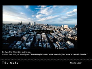 Tel Aviv, The White City by the sea. 
Nathan Alterman, an Israeli poet: "There may be others more beau/ful, but none as beau/ful as she.“



T E L   A V I V                                                               Naama Lissar
 