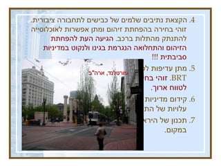 4 .  הקצאת נתיבים שלמים של כבישים לתחבורה ציבורית .  זוהי בחירה בהפחתת זיהום ומתן אפשרות לאוכלוסייה להתנתק מהתלות ברכב .  הגיעה העת להפחתת הזיהום והתחלואה הנגרמת בגינו ולנקוט במדיניות סביבתית  !!!  5.  מתן עדיפות לפיתוח קווי רכבת קלה ואוטובוסי  BRT .  זוהי בחירה בפתרון תחבורתי הטוב ביותר לטווח ארוך .   6.  קידום מדיניות של אגרת גודש .  רווחי האגרה יסבסדו עלויות של התחבורה הציבורית .  7.  תכנון של הירארכיה של אמצעי התחבורה הציבורית במקום .  בוגוטה , קולומביה  :  נתיבים לתחבורה ציבורית פורטלנד ,  ארה &quot; ב  