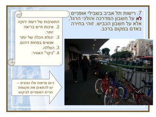 החשיבות של רשת ירוקה איכות חיים בריאה יותר .  יכולת הכלה של יותר אנשים בפחות זיהום . 3.  הצללה . 4. &quot; ניקוי &quot;  האוויר . 7.  רישות תל אביב בשבילי אופניים  לא  על חשבון המדרכה והולכי הרגל ,  אלא על חשבון הכביש .  זוהי בחירה באדם במקום ברכב .   להגדיל משמעותית את הרשת הירוקה להגדיל את השימוש באופניים כיום מראות אלו נפוצים – יש להתאים את מקומות חניית האופניים לביקוש 