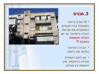 3.  מבנים   תל אביב ברוכה בסגנונות בניה מגוונים המשקפים את מורשת הבניה בישראל ,  אך  יש הזנחה מקוממת במצבם  !!! הבניה החדשה בולעת את הישנה .  אין חזות ויזואלית אחידה ברחובות ,  ואין התאמה בין מבנים .  בכרם התימנים .  מופע שכיח .  בן יהודה פינת גורדון .  הכי מרכז .  ב &quot; מתחם השוטטות &quot;.  ככה נראים המבנים .  
