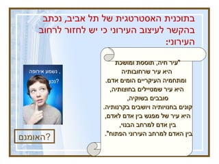 בתוכנית האסטרטגית של תל אביב ,  נכתב בהקשר לעיצוב העירוני כי יש לחזור לרחוב העירוני : &quot; עיר חיה ,  תוססת ומושכת  היא עיר שרחובותיה ומתחמיה העיקריים הומים אדם . היא עיר שמטיילים בחוצותיה ,  סובבים בשוקיה ,  קונים בחנויותיה ויושבים בקרנותיה .  היא עיר של מפגש בין אדם לאדם ,  בין אדם למרחב הבנוי ,  בין האדם למרחב העירוני הפתוח &quot;.  האומנם ? נשמע אירופה ,  נכון  ?   