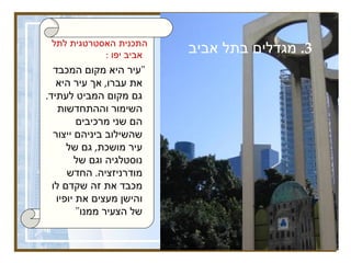 3.  מגדלים בתל אביב התכנית האסטרטגית לתל אביב יפו  :   &quot; עיר היא מקום המכבד את עברו ,  אך עיר היא גם מקום המביט לעתיד .  השימור וההתחדשות הם שני מרכיבים שהשילוב ביניהם ייצור עיר מושכת ,  גם של נוסטלגיה וגם של מודרניזציה .  החדש מכבד את זה שקדם לו והישן מעצים את יופיו של הצעיר ממנו &quot;   