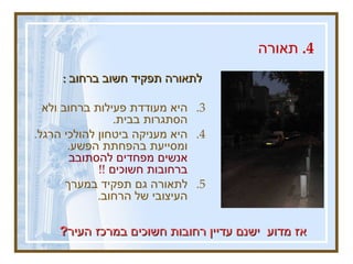 4.  תאורה  לתאורה תפקיד חשוב ברחוב  :  היא מעודדת פעילות ברחוב ולא הסתגרות בבית .  היא מעניקה ביטחון להולכי הרגל .  ומסייעת בהפחתת הפשע .  אנשים מפחדים להסתובב ברחובות חשוכים  !!  לתאורה גם תפקיד במערך העיצובי של הרחוב .   אז מדוע  ישנם עדיין רחובות חשוכים במרכז העיר ? 