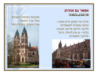 אפשר גם אחרת : פרייבורג ,  גרמניה : מרכז עיר שוקק חיים ונעים – כניסה מותרת לחשמליות ולרכבי חירום ,  פריקה וטעינה בלבד– גן עדן להולכי הרגל ולרוכבי האופניים חשיבות בשימור המבנים בעלי ערך היסטורי וארכיטקטוני במרכז העיר 