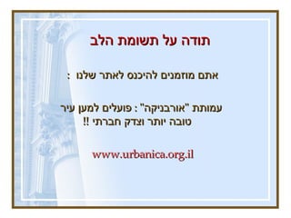 תודה על תשומת הלב  אתם מוזמנים להיכנס לאתר שלנו  :   עמותת  &quot; אורבניקה &quot; :  פועלים למען עיר טובה יותר וצדק חברתי  !!  www.urbanica.org.il   